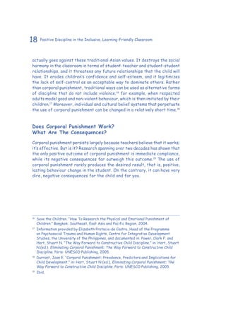 18 Positive Discipline in the Inclusive, Learning-Friendly Classroom
actually goes against these traditional Asian values. It destroys the social
harmony in the classroom in terms of student-teacher and student-student
relationships, and it threatens any future relationships that the child will
have. It erodes children’s confidence and self-esteem, and it legitimizes
the lack of self-control as an acceptable way to dominate others. Rather
than corporal punishment, traditional ways can be used as alternative forms
of discipline that do not include violence;16
for example, when respected
adults model good and non-violent behaviour, which is then imitated by their
children.17
Moreover, individual and cultural belief systems that perpetuate
the use of corporal punishment can be changed in a relatively short time.18
Does Corporal Punishment Work?
What Are The Consequences?
Corporal punishment persists largely because teachers believe that it works;
it’s effective. But is it? Research spanning over two decades has shown that
the only positive outcome of corporal punishment is immediate compliance,
while its negative consequences far outweigh this outcome.19
The use of
corporal punishment rarely produces the desired result, that is, positive,
lasting behaviour change in the student. On the contrary, it can have very
dire, negative consequences for the child and for you.
16
	 Save the Children. “How To Research the Physical and Emotional Punishment of
Children.” Bangkok: Southeast, East Asia and Pacific Region, 2004.
17
	 Information provided by Elizabeth Protacio-de Castro, Head of the Programme
on Psychosocial Trauma and Human Rights, Centre for Integrative Development
Studies, the University of the Philippines, and documented in: Power, Clark F. and
Hart, Stuart N. “The Way Forward to Constructive Child Discipline.” in: Hart, Stuart
N (ed.), Eliminating Corporal Punishment: The Way Forward to Constructive Child
Discipline. Paris: UNESCO Publishing, 2005.
18
	 Durrant, Joan E. “Corporal Punishment: Prevalence, Predictors and Implications for
Child Development.” in: Hart, Stuart N (ed.), Eliminating Corporal Punishment: The
Way Forward to Constructive Child Discipline. Paris: UNESCO Publishing, 2005.
19
	Ibid.
 