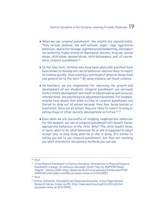 19Positive Discipline in the Inclusive, Learning-Friendly Classroom
‹‹ When we use corporal punishment, the results are unpredictable.
They include sadness, low self-esteem, anger, rage, aggressive
behaviour, desire for revenge, nightmares and bedwetting, disrespect
for authority, higher states of depression, anxiety, drug use, sexual
abuse, child abuse, spousal abuse, child delinquency, and, of course,
more corporal punishment.20
‹‹ In the long term, children who have been physically punished have
been shown to develop anti-social behaviour and are likely to resort
to violence quickly, thus creating a continuum of physical abuse from
one generation to the next.21
By using violence, we teach violence.
‹‹ As teachers, we are responsible for improving the growth and
development of our students. Corporal punishment can seriously
harm a child’s development and result in educational as well as social,
interpersonal, and psychological adjustment problems. For example,
studies have shown that some victims of corporal punishment are
forced to drop out of school because they fear being beaten or
humiliated. Once out of school, they are likely to resort to using or
selling drugs or other socially unacceptable activities.22,23
‹‹ Even when we are successful at stopping inappropriate behaviour
for the moment, our use of corporal punishment still doesn’t foster
appropriate behaviour in the child. Why? The child doesn’t know,
or learn, what to do; what behaviour he or she is supposed to adopt
except only to stop doing what he or she is doing. It’s similar to
telling you not to use corporal punishment, but then not teaching
you what alternative disciplinary methods you can use.
20
	Ibid.
21
	 From Physical Punishment to Positive Discipline: Alternatives to Physical/Corporal
Punishment in Kenya. An Advocacy Document (Draft Two) by ANPPCAN Kenya
Chapter, January 2005. http://kenya.ms.dk/articles/advocacy%20document%20
ANPPCAN.htm?udskriv+on%5D [accessed online on 9/29/2005]
22
	Ibid.
23
Cotton, Katherine. Schoolwide and Classroom Discipline. School Improvement
Research Series. Iclose-Up #9. http://www.nwrel.org/scpd/sirs/5/cu9.html
[accessed online on 10/6/2005]
 