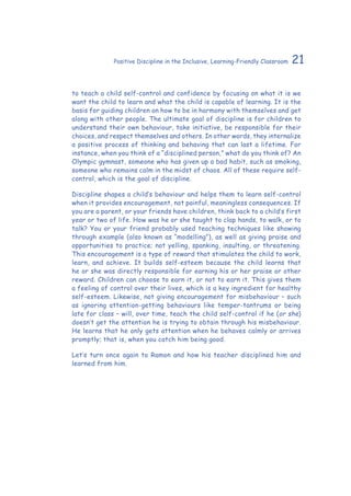 21Positive Discipline in the Inclusive, Learning-Friendly Classroom
to teach a child self-control and confidence by focusing on what it is we
want the child to learn and what the child is capable of learning. It is the
basis for guiding children on how to be in harmony with themselves and get
along with other people. The ultimate goal of discipline is for children to
understand their own behaviour, take initiative, be responsible for their
choices, and respect themselves and others. In other words, they internalize
a positive process of thinking and behaving that can last a lifetime. For
instance, when you think of a “disciplined person,” what do you think of? An
Olympic gymnast, someone who has given up a bad habit, such as smoking,
someone who remains calm in the midst of chaos. All of these require self-
control, which is the goal of discipline.
Discipline shapes a child’s behaviour and helps them to learn self-control
when it provides encouragement, not painful, meaningless consequences. If
you are a parent, or your friends have children, think back to a child’s first
year or two of life. How was he or she taught to clap hands, to walk, or to
talk? You or your friend probably used teaching techniques like showing
through example (also known as “modelling”), as well as giving praise and
opportunities to practice; not yelling, spanking, insulting, or threatening.
This encouragement is a type of reward that stimulates the child to work,
learn, and achieve. It builds self-esteem because the child learns that
he or she was directly responsible for earning his or her praise or other
reward. Children can choose to earn it, or not to earn it. This gives them
a feeling of control over their lives, which is a key ingredient for healthy
self-esteem. Likewise, not giving encouragement for misbehaviour – such
as ignoring attention-getting behaviours like temper-tantrums or being
late for class – will, over time, teach the child self-control if he (or she)
doesn’t get the attention he is trying to obtain through his misbehaviour.
He learns that he only gets attention when he behaves calmly or arrives
promptly; that is, when you catch him being good.
Let’s turn once again to Ramon and how his teacher disciplined him and
learned from him.
 