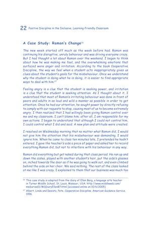 22 Positive Discipline in the Inclusive, Learning-Friendly Classroom
A Case Study: Ramon’s Change26
The new week started off much as the week before had. Ramon was
continuing his disruptive, unruly behaviour and was driving everyone crazy.
But I had thought a lot about Ramon over the weekend. I began to think
about how he was making me feel, and the overwhelming emotions that
surfaced were anger and irritation. According to the book Cooperative
Discipline, the way we feel when a student acts inappropriately gives us
clues about the student’s goals for the misbehaviour. Once we understand
why the student is doing what he is doing, it is easier to find appropriate
ways to deal with him.27
Feeling angry is a clue that the student is seeking power, and irritation
is a clue that the student is seeking attention. As I thought about it, I
understood that most of Ramon’s irritating behaviour was done in front of
peers and adults in as loud and wild a manner as possible in order to get
attention. Once he had our attention, he sought power by directly refusing
to comply with our requests to stop, causing most of us to become extremely
angry. I then realized that I had willingly been giving Ramon control over
me and my classroom. I can’t blame him; after all, I am responsible for my
own actions. I began to understand that although I could not control him,
I could control what I did and said. A new plan and attitude were created.
I resolved on Wednesday morning that no matter what Ramon did, I would
not give him the attention that his misbehaviour was demanding. I would
ignore him. When he came to class ten minutes late, I pretended he hadn’t
entered. I gave the teacher’s aide a piece of paper and asked her to record
everything Ramon did, but not to interfere with his behaviour in any way.
Ramon did everything but get naked during that class period. He ran up and
down the aisles, played with another student’s hair, put the aide’s glasses
on, inched towards the door as if he was going to walk out, and even climbed
behind the aide on her chair. We said nothing. The rest of the class looked
at me like I was crazy. I explained to them that our business was much too
26
	This case study is adapted from the diary of Ellen Berg, a language arts teacher
in Turner Middle School, St. Louis, Missouri, USA. http://www.middleweb.com/
msdiaries01/MSDiaryEllenB7.html [accessed online on 10/6/2005]
27
	Albert, Linda and Desisto, Pete. Cooperative Discipline. American Guidance Service,
1996.
 