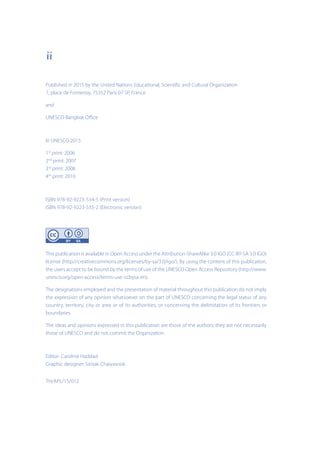 ii
Published in 2015 by the United Nations Educational, Scientific and Cultural Organization
7, place de Fontenoy, 75352 Paris 07 SP, France
and
UNESCO Bangkok Office
© UNESCO 2015
1st
print: 2006
2nd
print: 2007
3rd
print: 2008
4th
print: 2010
ISBN 978-92-9223-534-5 (Print version)
ISBN 978-92-9223-535-2 (Electronic version)
This publication is available in Open Access under the Attribution-ShareAlike 3.0 IGO (CC-BY-SA 3.0 IGO)
license (http://creativecommons.org/licenses/by-sa/3.0/igo/). By using the content of this publication,
the users accept to be bound by the terms of use of the UNESCO Open Access Repository (http://www.
unesco.org/open-access/terms-use-ccbysa-en).
The designations employed and the presentation of material throughout this publication do not imply
the expression of any opinion whatsoever on the part of UNESCO concerning the legal status of any
country, territory, city or area or of its authorities, or concerning the delimitation of its frontiers or
boundaries.
The ideas and opinions expressed in this publication are those of the authors; they are not necessarily
those of UNESCO and do not commit the Organization.
Editor: Caroline Haddad
Graphic designer: Sirisak Chaiyasook
TH/APL/15/012
 