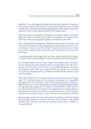 23Positive Discipline in the Inclusive, Learning-Friendly Classroom
important to be interrupted by those who were not interested in learning,
so we were going to go on as usual. I could have kissed every one of those
students who, although they occasionally giggled to themselves, completely
ignored his antics, even when he would try to bother them.
Ramon’s behaviour intensified. Throughout the period, Ramon continually
asked me to go to the bathroom, to go to the Assistant Principal’s office,
and to go to the security guard’s desk. I continued to ignore him.
Then, an amazing thing happened. Instead of walking out, he sat down. By
the end of the class as I was dismissing students by name, he came up to
me and said, “Can I go too, Mrs. Berg?” He waited and waited as I called
every other student’s name, asking to go but not leaving until I gave him
permission.
I wondered what would happen the next day. Would there be any change,
or would I have to endure another round of Ramon’s horrible behaviour?
On Thursday, Ramon came on time, complete with paper, pencil, and book.
He sat down quietly and raised his hand to ask questions. For the entire
period, he didn’t get out of his seat or talk without permission. He was a
little squirmy, but I know what a hard time he has staying still. He didn’t
do any of his assigned work, but I think controlling his own behaviour was
work for Ramon.
What have I learned? It is not good enough to rely on what we have “always
done.” If I had continued with the same old strategies that supposedly
had worked for me in the past, I know there would have been no change in
Ramon’s behaviour. I know some teachers believe that students should simply
act appropriately because we tell them to, but the reality is that many will
not. We are the adults, and we have the responsibility to change what we
do to meet the needs of all students, not just the ones who sit still, behave
appropriately, or understand a concept the first time we explain it to them.
Ramon taught me that I cannot make anyone do anything, but I can change
my classroom conditions to try to influence their decisions. The school
librarian once told me that the real teaching begins when a student is
having problems.
 