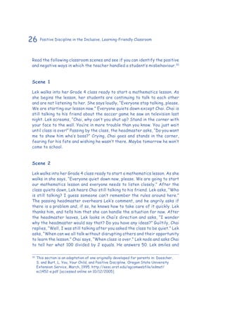 26 Positive Discipline in the Inclusive, Learning-Friendly Classroom
Read the following classroom scenes and see if you can identify the positive
and negative ways in which the teacher handled a student’s misbehaviour.30
Scene 1
Lek walks into her Grade 4 class ready to start a mathematics lesson. As
she begins the lesson, her students are continuing to talk to each other
and are not listening to her. She says loudly, “Everyone stop talking, please.
We are starting our lesson now.” Everyone quiets down except Chai. Chai is
still talking to his friend about the soccer game he saw on television last
night. Lek screams, “Chai, why can’t you shut up? Stand in the corner with
your face to the wall. You’re in more trouble than you know. You just wait
until class is over!” Passing by the class, the headmaster asks, “Do you want
me to show him who’s boss?” Crying, Chai goes and stands in the corner,
fearing for his fate and wishing he wasn’t there. Maybe tomorrow he won’t
come to school.
Scene 2
Lek walks into her Grade 4 class ready to start a mathematics lesson. As she
walks in she says, “Everyone quiet down now, please. We are going to start
our mathematics lesson and everyone needs to listen closely.” After the
class quiets down, Lek hears Chai still talking to his friend. Lek asks, “Who
is still talking? I guess someone can’t remember the rules around here.”
The passing headmaster overhears Lek’s comment, and he angrily asks if
there is a problem and, if so, he knows how to take care of it quickly. Lek
thanks him, and tells him that she can handle the situation for now. After
the headmaster leaves, Lek looks in Chai’s direction and asks, “I wonder
why the headmaster would say that? Do you have any ideas?” Guiltily, Chai
replies, “Well, I was still talking after you asked the class to be quiet.” Lek
asks, “When can we all talk without disrupting others and their opportunity
to learn the lesson.” Chai says, “When class is over.” Lek nods and asks Chai
to tell her what 100 divided by 2 equals. He answers 50. Lek smiles and
30
	This section is an adaptation of one originally developed for parents in: Doescher,
S. and Burt, L. You, Your Child, and Positive Discipline. Oregon State University
Extension Service, March, 1995. http://eesc.orst.edu/agcomwebfile/edmat/
ec1452-e.pdf [accessed online on 10/12/2005]
 