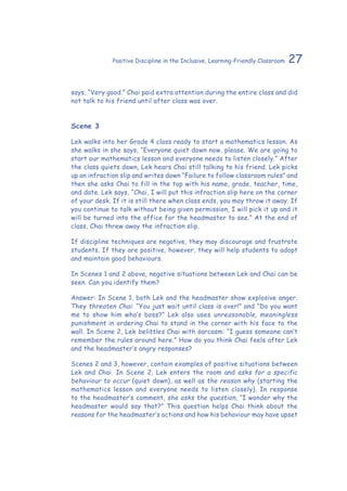 27Positive Discipline in the Inclusive, Learning-Friendly Classroom
says, “Very good.” Chai paid extra attention during the entire class and did
not talk to his friend until after class was over.
Scene 3
Lek walks into her Grade 4 class ready to start a mathematics lesson. As
she walks in she says, “Everyone quiet down now, please. We are going to
start our mathematics lesson and everyone needs to listen closely.” After
the class quiets down, Lek hears Chai still talking to his friend. Lek picks
up an infraction slip and writes down “Failure to follow classroom rules” and
then she asks Chai to fill in the top with his name, grade, teacher, time,
and date. Lek says, “Chai, I will put this infraction slip here on the corner
of your desk. If it is still there when class ends, you may throw it away. If
you continue to talk without being given permission, I will pick it up and it
will be turned into the office for the headmaster to see.” At the end of
class, Chai threw away the infraction slip.
If discipline techniques are negative, they may discourage and frustrate
students. If they are positive, however, they will help students to adopt
and maintain good behaviours.
In Scenes 1 and 2 above, negative situations between Lek and Chai can be
seen. Can you identify them?
Answer: In Scene 1, both Lek and the headmaster show explosive anger.
They threaten Chai: “You just wait until class is over!” and “Do you want
me to show him who’s boss?” Lek also uses unreasonable, meaningless
punishment in ordering Chai to stand in the corner with his face to the
wall. In Scene 2, Lek belittles Chai with sarcasm: “I guess someone can’t
remember the rules around here.” How do you think Chai feels after Lek
and the headmaster’s angry responses?
Scenes 2 and 3, however, contain examples of positive situations between
Lek and Chai. In Scene 2, Lek enters the room and asks for a specific
behaviour to occur (quiet down), as well as the reason why (starting the
mathematics lesson and everyone needs to listen closely). In response
to the headmaster’s comment, she asks the question, “I wonder why the
headmaster would say that?” This question helps Chai think about the
reasons for the headmaster’s actions and how his behaviour may have upset
 