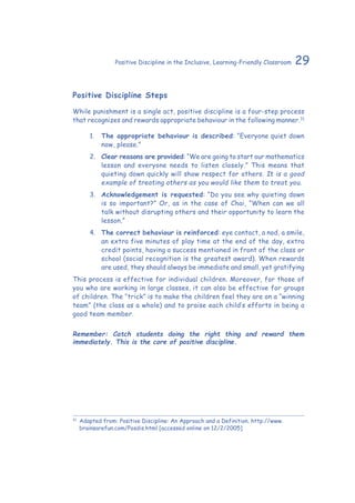 29Positive Discipline in the Inclusive, Learning-Friendly Classroom
Positive Discipline Steps
While punishment is a single act, positive discipline is a four-step process
that recognizes and rewards appropriate behaviour in the following manner.31
1.	 The appropriate behaviour is described: “Everyone quiet down
now, please.”
2.	 Clear reasons are provided: “We are going to start our mathematics
lesson and everyone needs to listen closely.” This means that
quieting down quickly will show respect for others. It is a good
example of treating others as you would like them to treat you.
3.	 Acknowledgement is requested: “Do you see why quieting down
is so important?” Or, as in the case of Chai, “When can we all
talk without disrupting others and their opportunity to learn the
lesson.”
4.	 The correct behaviour is reinforced: eye contact, a nod, a smile,
an extra five minutes of play time at the end of the day, extra
credit points, having a success mentioned in front of the class or
school (social recognition is the greatest award). When rewards
are used, they should always be immediate and small, yet gratifying
This process is effective for individual children. Moreover, for those of
you who are working in large classes, it can also be effective for groups
of children. The “trick” is to make the children feel they are on a “winning
team” (the class as a whole) and to praise each child’s efforts in being a
good team member.
Remember: Catch students doing the right thing and reward them
immediately. This is the core of positive discipline.
31
	Adapted from: Positive Discipline: An Approach and a Definition. http://www.
brainsarefun.com/Posdis.html [accessed online on 12/2/2005]
 