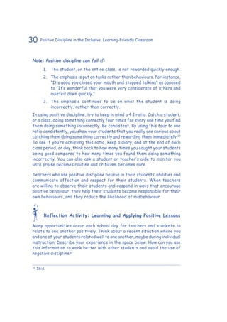 30 Positive Discipline in the Inclusive, Learning-Friendly Classroom
Note: Positive discipline can fail if:
1.	 The student, or the entire class, is not rewarded quickly enough.
2.	 The emphasis is put on tasks rather than behaviours. For instance,
“It’s good you closed your mouth and stopped talking” as opposed
to “It’s wonderful that you were very considerate of others and
quieted down quickly.”
3.	 The emphasis continues to be on what the student is doing
incorrectly, rather than correctly.
In using positive discipline, try to keep in mind a 4:1 ratio. Catch a student,
or a class, doing something correctly four times for every one time you find
them doing something incorrectly. Be consistent. By using this four to one
ratio consistently, you show your students that you really are serious about
catching them doing something correctly and rewarding them immediately.32
To see if you’re achieving this ratio, keep a diary, and at the end of each
class period, or day, think back to how many times you caught your students
being good compared to how many times you found them doing something
incorrectly. You can also ask a student or teacher’s aide to monitor you
until praise becomes routine and criticism becomes rare.
Teachers who use positive discipline believe in their students’ abilities and
communicate affection and respect for their students. When teachers
are willing to observe their students and respond in ways that encourage
positive behaviour, they help their students become responsible for their
own behaviours, and they reduce the likelihood of misbehaviour.
Reflection Activity: Learning and Applying Positive Lessons
Many opportunities occur each school day for teachers and students to
relate to one another positively. Think about a recent situation where you
and one of your students related well to one another, maybe during individual
instruction. Describe your experience in the space below. How can you use
this information to work better with other students and avoid the use of
negative discipline?
32
	Ibid.
 