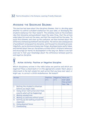 32 Positive Discipline in the Inclusive, Learning-Friendly Classroom
Avoiding the Discipline Dilemma
This section has been about the discipline dilemma, that is, deciding upon
whether to control a student’s behaviour for your sake, or developing the
student’s behaviour for their benefit. This dilemma rests on the mistaken
idea that discipline and punishment mean the same thing, that the actions
undertaken for each are the same, and that the results will be the same. To
avoid this dilemma, and clear up the confusion, we have learned about the
difference between punishment and discipline, the nature and consequences
of punishment versus positive discipline, and the positive discipline process.
Hopefully, you’ve discovered many new things, developed some useful ideas,
and learned about how our disciplinary actions affect children’s behaviour
and encourage (or harm) its development in the long-run. Below is one last
exercise to test your knowledge about the difference between positive
and negative discipline.
Action Activity: Positive or Negative Discipline
Which disciplinary actions in the table below are positive and which are
negative? Place a check mark () in the appropriate column. Next, place a
check mark in the last column for each action that you have ever used, or
might use, to correct a child’s misbehaviour. Be honest!!
Action Positive
()
Negative
()
Have you
ever used
this action?
Yes / No
1.	 Getting the student’s attention
before you begin class
2.	 Using direct instruction (tell them
exactly what will be happening)
3.	 Making assumptions
4.	 Making accusations without proof
5.	 Getting up and walking around the
classroom
6.	 Using physical force
7.	Commanding
 