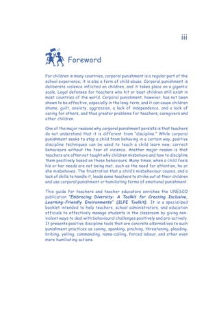 iii
Foreword
For children in many countries, corporal punishment is a regular part of the
school experience; it is also a form of child abuse. Corporal punishment is
deliberate violence inflicted on children, and it takes place on a gigantic
scale. Legal defenses for teachers who hit or beat children still exist in
most countries of the world. Corporal punishment, however, has not been
shown to be effective, especially in the long-term, and it can cause children
shame, guilt, anxiety, aggression, a lack of independence, and a lack of
caring for others, and thus greater problems for teachers, caregivers and
other children.
One of the major reasons why corporal punishment persists is that teachers
do not understand that it is different from “discipline.” While corporal
punishment seeks to stop a child from behaving in a certain way, positive
discipline techniques can be used to teach a child learn new, correct
behaviours without the fear of violence. Another major reason is that
teachers are often not taught why children misbehave and how to discipline
them positively based on those behaviours. Many times, when a child feels
his or her needs are not being met, such as the need for attention, he or
she misbehaves. The frustration that a child’s misbehaviour causes, and a
lack of skills to handle it, leads some teachers to strike out at their children
and use corporal punishment or humiliating forms of emotional punishment.
This guide for teachers and teacher educators enriches the UNESCO
publication “Embracing Diversity: A Toolkit for Creating Inclusive,
Learning-Friendly Environments” (ILFE Toolkit). It is a specialized
booklet intended to help teachers, school administrators, and education
officials to effectively manage students in the classroom by giving non-
violent ways to deal with behavioural challenges positively and pro-actively.
It presents positive discipline tools that are concrete alternatives to such
punishment practices as caning, spanking, pinching, threatening, pleading,
bribing, yelling, commanding, name-calling, forced labour, and other even
more humiliating actions.
 