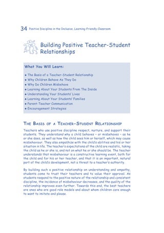 34 Positive Discipline in the Inclusive, Learning-Friendly Classroom
Building Positive Teacher-Student
Relationships
What You Will Learn:
‹‹ The Basis of a Teacher-Student Relationship
‹‹ Why Children Behave As They Do
‹‹ Why Do Children Misbehave
‹‹ Learning About Your Students From The Inside
‹‹ Understanding Your Students’ Lives
‹‹ Learning About Your Students’ Families
‹‹ Parent-Teacher Communication
‹‹ Encouragement Strategies
The Basis of a Teacher-Student Relationship
Teachers who use positive discipline respect, nurture, and support their
students. They understand why a child behaves – or misbehaves – as he
or she does, as well as how the child sees him or herself, which may cause
misbehaviour. They also empathize with the child’s abilities and his or her
situation in life. The teacher’s expectations of the child are realistic, taking
the child as he or she is, and not on what he or she should be. The teacher
understands that misbehaviour is a constructive learning event, both for
the child and for his or her teacher, and that it is an important, natural
part of the child’s development, not a threat to a teacher’s authority.
By building such a positive relationship on understanding and empathy,
students come to trust their teachers and to value their approval. As
students respond to the positive nature of the relationship and consistent
discipline, the incidence of misbehaviour decreases, and the quality of the
relationship improves even further. Towards this end, the best teachers
are ones who are good role models and about whom children care enough
to want to imitate and please.
 