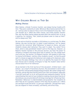 35Positive Discipline in the Inclusive, Learning-Friendly Classroom
Why Children Behave as They Do
Making Choices
Miss Samina, a Grade 4 science teacher, was always having trouble with
Hari. They were constantly at odds. Whatever Miss Samina wanted Hari to
do – such as come to class on time or turn in his homework every day – Hari
just wouldn’t do it. What she didn’t realize, and finally another teacher
saw, was that Miss Samina always phrased what she wanted Hari to do as
a question; for instance, “Hari, would you please come to class on time?”
and he always said “No!”
No one and no situation can make a child behave in a certain way. For Miss
Samina, she was inviting Hari to adopt a good behaviour, but he always
rejected the invitation. Why? Behaviour is based on choice, and your
students choose what behaviour they want to adopt. You cannot force
them, which is why punishment doesn’t work in the long-run. However, as
Ramon’s teacher learned in the previous section, you have the power to
influence a student’s decisions about how to behave, but the change must
start with you, the teacher. For Ramon’s teacher, she needed to learn how
to interact with Ramon – and her other students, as well – so that he would
want to choose an appropriate behaviour and comply with classroom rules.
You face the same challenge. Your role is to identify the reason for these
bad choices and to develop strategies to help the student make better
choices about his or her behaviour.
As we learned in the first section of this document, children learn – and
behave – as a result of hereditary factors, the environment in which they
live, and their own personal and psychological needs. We cannot change their
heredity, and we may have limited control over their environment, especially
if we don’t work well, or at all, with parents and community leaders. Yet by
understanding that each of your students is making choices about how he or
she behaves, you are provided with strategic leverage for influencing them.
Remember: Behaviour is understandable and purposeful. Our students do
what they do for a purpose, however little they may be aware of it. When
you can begin to see the world – or just your classroom – through their eyes,
you can respond to them rationally, confidently, and effectively.
 