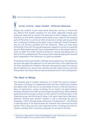 36 Positive Discipline in the Inclusive, Learning-Friendly Classroom
Action Activity: Same Student, Different Behaviour
Choose one student in your class whose behaviour worries or frustrates
you. Watch this student regularly for one week, especially outside your
classroom. Does she (or he) act the same way in other classes, with other
teachers, or with other students as she does in your class? If she behaves
quite differently in a variety of other situations in school, why do you think
she is choosing to behave as she does in your classroom? Consult teachers
who are not having a problem with her behaviour. What are they doing
differently from you? Are you phrasing your requests in terms of a question
(as with Miss Samina above)? Have you punished her so she doesn’t want to
come to class? Are other teachers giving her choices and allowing her to
deal with the consequences? How can you work towards helping her become
more responsible in her behaviour in a positive manner?
If we believe that each student is making choices about his or her behaviour,
we must also apply this approach to our own reactions in the classroom and
all other dealings with students. We must ask ourselves about the choices
we are making in our own actions, and why we make these choices, and then
take greater care about how we express ourselves both in voice and gesture.
The Need to Belong
The ultimate goal of student behaviour is to fulfill the need to belong.35
This desire to belong is a fundamental need, one that is shared by children
and adults alike. Each one of us continually strives to find and maintain a
place of significance, a place to belong. In our search, we select beliefs,
feelings, and behaviours that we feel will gain us significance. Most students
spend several hours a day in school, so their ability to find their place in the
classroom group, and the school at large, is of major importance. Moreover,
whatever method each student chooses to use in achieving the goal of
belonging – either through proper behaviour or misbehaviour – this method
is selected early in life and becomes the lifestyle that characterizes that
person. This is why you are a very important actor in helping each child to
choose a method that is socially acceptable. It will last a lifetime!
35
	Democratic Approaches to Classroom Management. http://www.educ.sfu.ca/courses/
educ326/chapter3.htm [accessed online on 10/6/2005]
 