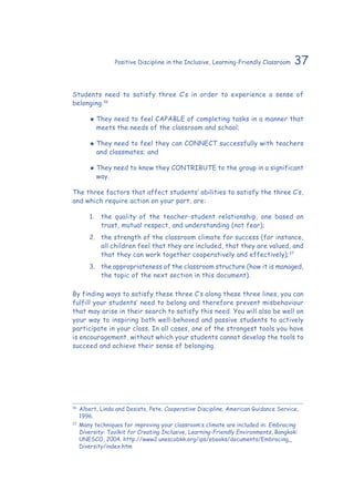 37Positive Discipline in the Inclusive, Learning-Friendly Classroom
Students need to satisfy three C’s in order to experience a sense of
belonging.36
‹‹ They need to feel CAPABLE of completing tasks in a manner that
meets the needs of the classroom and school;
‹‹ They need to feel they can CONNECT successfully with teachers
and classmates; and
‹‹ They need to know they CONTRIBUTE to the group in a significant
way.
The three factors that affect students’ abilities to satisfy the three C’s,
and which require action on your part, are:
1.	 the quality of the teacher-student relationship, one based on
trust, mutual respect, and understanding (not fear);
2.	 the strength of the classroom climate for success (for instance,
all children feel that they are included, that they are valued, and
that they can work together cooperatively and effectively);37
3.	 the appropriateness of the classroom structure (how it is managed,
the topic of the next section in this document).
By finding ways to satisfy these three C’s along these three lines, you can
fulfill your students’ need to belong and therefore prevent misbehaviour
that may arise in their search to satisfy this need. You will also be well on
your way to inspiring both well-behaved and passive students to actively
participate in your class. In all cases, one of the strongest tools you have
is encouragement, without which your students cannot develop the tools to
succeed and achieve their sense of belonging.
36
	Albert, Linda and Desisto, Pete. Cooperative Discipline. American Guidance Service,
1996.
37
	Many techniques for improving your classroom’s climate are included in: Embracing
Diversity: Toolkit for Creating Inclusive, Learning-Friendly Environments, Bangkok:
UNESCO, 2004. http://www2.unescobkk.org/ips/ebooks/documents/Embracing_
Diversity/index.htm
 