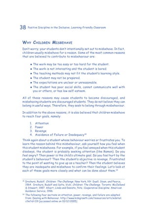 38 Positive Discipline in the Inclusive, Learning-Friendly Classroom
Why Children Misbehave
Don’t worry; your students don’t intentionally set out to misbehave. In fact,
children usually misbehave for a reason. Some of the most common reasons
that are believed to contribute to misbehaviour are:
‹‹ The work may be too easy or too hard for the student.
‹‹ The work is not interesting and the student is bored.
‹‹ The teaching methods may not fit the student’s learning style.
‹‹ The student may not be prepared.
‹‹ The expectations are unclear or unreasonable.
‹‹ The student has poor social skills, cannot communicate well with
you or others, or has low self-esteem.
All of these reasons may cause students to become discouraged, and
misbehaving students are discouraged students. They do not believe they can
belong in useful ways. Therefore, they seek to belong through misbehaviour.
In addition to the above reasons, it is also believed that children misbehave
to reach four goals, namely:
1.	 Attention
2.	 Power
3.	 Revenge
4.	 Avoidance of Failure or Inadequacy38
Think again about a student whose behaviour worries or frustrates you. To
learn the reason behind this misbehaviour, ask yourself how you feel when
this student misbehaves. For example, if you feel annoyed when this student
disobeys, the student is probably seeking attention (like Ramon). Do you
feel angry? Then power is the child’s ultimate goal. Do you feel hurt by the
student’s behaviour? Then the student’s objective is revenge. Frustrated
to the point of wanting to give up as a teacher? Then the student believes
they are inadequate and misbehave to confirm their feelings. Let’s look at
each of these goals more closely and what can be done about them.39
38
	Dreikurs, Rudolf. Children: The Challenge. New York, NY: Duell, Sloan, and Pearce,
1964. Dreikurs, Rudolf and Soltz, Vicki. Children: The Challenge. Toronto: McClelland
& Stewart, 1987. Albert, Linda and Desisto, Pete. Cooperative Discipline. American
Guidance Service, 1996.
39
	The following four sections on attention, power, revenge, and failure are adapted
from: Dealing with Behaviour. http://www.kidsgrowth.com/resources/articledetail.
cfm?id=119 [accessed online on 10/12/2005]
 