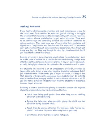 39Positive Discipline in the Inclusive, Learning-Friendly Classroom
Seeking Attention
Every healthy child demands attention, and most misbehaviour is due to
the child’s need for attention. An important goal of teaching is to supply
the attention that students need to develop healthy self-esteem. However,
some students choose misbehaviour to get extra attention. They want
to be centre stage and constantly distract you and their classmates to
gain an audience. They need some way of confirming their existence and
significance: “Hey! Notice me! I’m here and I’m important!” If students
can’t get attention through achievement and cooperation, then they’ll get
it any way they can. They may disrupt the class, but they know that they’ll
get the attention that they crave.
Denying attention in such situations usually stops the misbehaviour, such
as in the case of Ramon. If a teacher is constantly having to cope with
attention-getting behaviour, however, ignoring it may not always be enough.
Actually, being ignored may be the reason for the problem in the first place.
For students who require a lot of unnecessary attention, you may be
tempted to scold, bribe, or use other negative discipline techniques. But if
you remember that the student’s goal is to get attention, it is easy to see
that scolding or bribing only encourages more misbehaviour. In a child’s
mind, attention from an angry teacher is better than no attention at all. If
you only notice a student’s misbehaviour, then the student will misbehave
in order to get attention.
Following is a list of positive disciplinary actions that you can take to guide
students whose misbehaviour is demanding attention.
‹‹ Catch them being good; praise them when they are not seeking
attention and misbehaving.
‹‹ Ignore the behaviour when possible, giving the child positive
attention during pleasant times.
‹‹ Teach them to ask for attention (for instance, make “notice me,
please” cards that they raise when they have a question).
‹‹ Give them a stern “eye” (look) but do not speak.
 