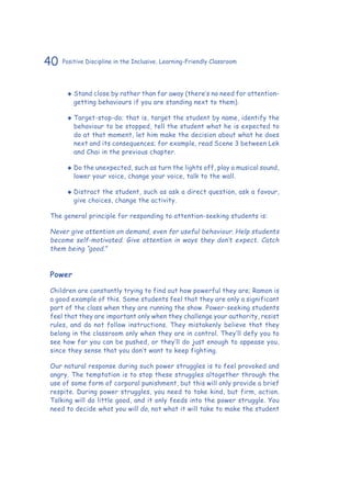 40 Positive Discipline in the Inclusive, Learning-Friendly Classroom
‹‹ Stand close by rather than far away (there’s no need for attention-
getting behaviours if you are standing next to them).
‹‹ Target-stop-do; that is, target the student by name, identify the
behaviour to be stopped, tell the student what he is expected to
do at that moment, let him make the decision about what he does
next and its consequences; for example, read Scene 3 between Lek
and Chai in the previous chapter.
‹‹ Do the unexpected, such as turn the lights off, play a musical sound,
lower your voice, change your voice, talk to the wall.
‹‹ Distract the student, such as ask a direct question, ask a favour,
give choices, change the activity.
The general principle for responding to attention-seeking students is:
Never give attention on demand, even for useful behaviour. Help students
become self-motivated. Give attention in ways they don’t expect. Catch
them being “good.”
Power
Children are constantly trying to find out how powerful they are; Ramon is
a good example of this. Some students feel that they are only a significant
part of the class when they are running the show. Power-seeking students
feel that they are important only when they challenge your authority, resist
rules, and do not follow instructions. They mistakenly believe that they
belong in the classroom only when they are in control. They’ll defy you to
see how far you can be pushed, or they’ll do just enough to appease you,
since they sense that you don’t want to keep fighting.
Our natural response during such power struggles is to feel provoked and
angry. The temptation is to stop these struggles altogether through the
use of some form of corporal punishment, but this will only provide a brief
respite. During power struggles, you need to take kind, but firm, action.
Talking will do little good, and it only feeds into the power struggle. You
need to decide what you will do, not what it will take to make the student
 