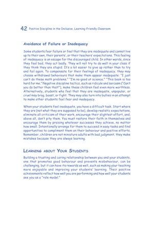 42 Positive Discipline in the Inclusive, Learning-Friendly Classroom
Avoidance of Failure or Inadequacy
Some students fear failure or feel that they are inadequate and cannot live
up to their own, their parents’, or their teachers’ expectations. This feeling
of inadequacy is an escape for the discouraged child. In other words, since
they feel bad, they act badly. They will not try to do well in your class if
they think they are stupid. It’s a lot easier to give up rather than to try
and fail again. To compensate for their feelings of inadequacy, they may
choose withdrawal behaviours that make them appear inadequate: “I just
can’t do these math problems.” “I’m no good at science.” “This book is too
hard for me.” Negative discipline tactics, such as ridicule and sarcasm (“Can’t
you do better than that!”), make these children feel even more worthless.
Alternatively, students who feel that they are inadequate, unpopular, or
cruel may brag, boast, or fight. They may also turn into bullies in an attempt
to make other students feel fear and inadequacy.
When your students feel inadequate, you have a difficult task. Start where
they are (not what they are supposed to be), develop realistic expectations,
eliminate all criticism of their work, encourage their slightest effort, and,
above all, don’t pity them. You must restore their faith in themselves and
encourage them by praising whatever successes they achieve, no matter
how small. Intentionally arrange for them to succeed in easy tasks and find
opportunities to compliment them on their behaviour and positive efforts.
Remember, children are not miniature adults with bad judgment; they make
mistakes because they are always learning.
Learning about Your Students
Building a trusting and caring relationship between you and your students,
one that promotes good behaviour and prevents misbehaviour, can be
challenging, but it can have its rewards as well, such as making your teaching
more enjoyable and improving your students’ learning. Their positive
achievements reflect how well you are performing and how well your students
see you as a “role model.”
 