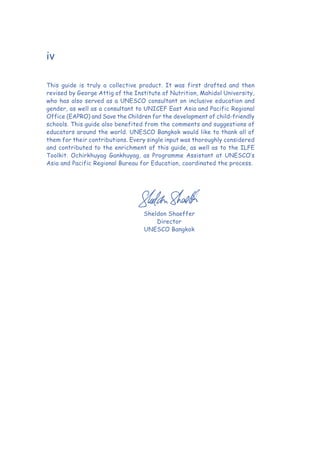 iv
This guide is truly a collective product. It was first drafted and then
revised by George Attig of the Institute of Nutrition, Mahidol University,
who has also served as a UNESCO consultant on inclusive education and
gender, as well as a consultant to UNICEF East Asia and Pacific Regional
Office (EAPRO) and Save the Children for the development of child-friendly
schools. This guide also benefited from the comments and suggestions of
educators around the world. UNESCO Bangkok would like to thank all of
them for their contributions. Every single input was thoroughly considered
and contributed to the enrichment of this guide, as well as to the ILFE
Toolkit. Ochirkhuyag Gankhuyag, as Programme Assistant at UNESCO’s
Asia and Pacific Regional Bureau for Education, coordinated the process.
Sheldon Shaeffer
Director
UNESCO Bangkok
 