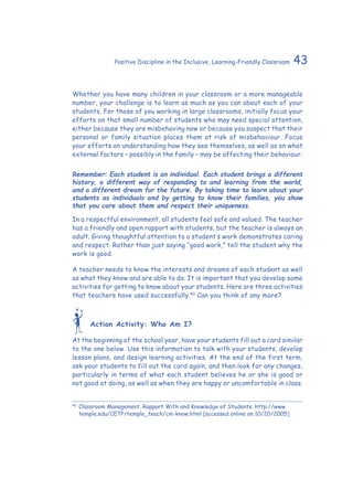 43Positive Discipline in the Inclusive, Learning-Friendly Classroom
Whether you have many children in your classroom or a more manageable
number, your challenge is to learn as much as you can about each of your
students. For those of you working in large classrooms, initially focus your
efforts on that small number of students who may need special attention,
either because they are misbehaving now or because you suspect that their
personal or family situation places them at risk of misbehaviour. Focus
your efforts on understanding how they see themselves, as well as on what
external factors – possibly in the family – may be affecting their behaviour.
Remember: Each student is an individual. Each student brings a different
history, a different way of responding to and learning from the world,
and a different dream for the future. By taking time to learn about your
students as individuals and by getting to know their families, you show
that you care about them and respect their uniqueness.
In a respectful environment, all students feel safe and valued. The teacher
has a friendly and open rapport with students, but the teacher is always an
adult. Giving thoughtful attention to a student’s work demonstrates caring
and respect. Rather than just saying “good work,” tell the student why the
work is good.
A teacher needs to know the interests and dreams of each student as well
as what they know and are able to do. It is important that you develop some
activities for getting to know about your students. Here are three activities
that teachers have used successfully.40
Can you think of any more?
Action Activity: Who Am I?
At the beginning of the school year, have your students fill out a card similar
to the one below. Use this information to talk with your students, develop
lesson plans, and design learning activities. At the end of the first term,
ask your students to fill out the card again, and then look for any changes,
particularly in terms of what each student believes he or she is good or
not good at doing, as well as when they are happy or uncomfortable in class.
40
	Classroom Management. Rapport With and Knowledge of Students. http://www.
temple.edu/CETP/temple_teach/cm-know.html [accessed online on 10/20/2005]
 