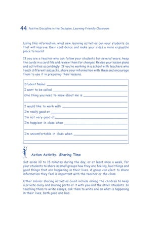 44 Positive Discipline in the Inclusive, Learning-Friendly Classroom
Using this information, what new learning activities can your students do
that will improve their confidence and make your class a more enjoyable
place to learn?
If you are a teacher who can follow your students for several years, keep
the cards in a card file and review them for changes. Revise your lesson plans
and activities accordingly. If you’re working in a school with teachers who
teach different subjects, share your information with them and encourage
them to use it in preparing their lessons.
Student Name: __________________________________________
I want to be called _______________________________________
One thing you need to know about me is _______________________
_____________________________________________________
I would like to work with __________________________________
I’m really good at ________________________________________
I’m not very good at______________________________________
I’m happiest in class when _________________________________
_____________________________________________________
I’m uncomfortable in class when ____________________________
_____________________________________________________
Action Activity: Sharing Time
Set aside 10 to 15 minutes during the day, or at least once a week, for
your students to share in small groups how they are feeling, bad things and
good things that are happening in their lives. A group can elect to share
information they feel is important with the teacher or the class.
Other similar sharing activities could include asking the children to keep
a private diary and sharing parts of it with you and the other students. In
teaching them to write essays, ask them to write one on what is happening
in their lives, both good and bad.
 