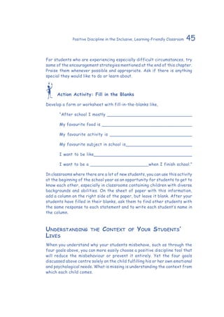 45Positive Discipline in the Inclusive, Learning-Friendly Classroom
For students who are experiencing especially difficult circumstances, try
some of the encouragement strategies mentioned at the end of this chapter.
Praise them whenever possible and appropriate. Ask if there is anything
special they would like to do or learn about.
Action Activity: Fill in the Blanks
Develop a form or worksheet with fill-in-the-blanks like,
“After school I mostly ________________________________
My favourite food is __________________________________
My favourite activity is _______________________________
My favourite subject in school is_________________________
I want to be like_____________________________________
I want to be a ______________________when I finish school.”
In classrooms where there are a lot of new students, you can use this activity
at the beginning of the school year as an opportunity for students to get to
know each other, especially in classrooms containing children with diverse
backgrounds and abilities. On the sheet of paper with this information,
add a column on the right side of the paper, but leave it blank. After your
students have filled in their blanks, ask them to find other students with
the same response to each statement and to write each student’s name in
the column.
Understanding the Context of Your Students’
Lives
When you understand why your students misbehave, such as through the
four goals above, you can more easily choose a positive discipline tool that
will reduce the misbehaviour or prevent it entirely. Yet the four goals
discussed above centre solely on the child fulfilling his or her own emotional
and psychological needs. What is missing is understanding the context from
which each child comes.
 