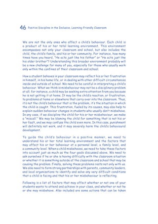 46 Positive Discipline in the Inclusive, Learning-Friendly Classroom
We are not the only ones who affect a child’s behaviour. Each child is
a product of his or her total learning environment. This environment
encompasses not only your classroom and school, but also includes the
child, the child’s family, and his or her community. For instance, how many
times have you heard, “He acts just like his father” or “He acts just like
his older brother”? Understanding this broader environment probably will
be a new challenge for many of you, especially for those who usually work
only within the confines of their classroom and school.
How a student behaves in your classroom may reflect his or her frustration
in himself, in his home life, or in dealing with other difficult circumstances
inside and outside of school. We need to be careful in interpreting a child’s
behaviour. What we think is misbehaviour may not be a disciplinary problem
at all; for instance, a child may be seeking extra attention from you because
he is not getting it at home. It may be the child’s reaction, or frustration,
to problems at home or elsewhere that carry over into the classroom. Thus,
it’s not the child’s behaviour that is the problem, it’s the situation in which
the child is caught. This frustration, fueled by its causes, may also help to
explain sudden behaviour changes in students who usually don’t misbehave.
In any case, if we discipline the child for his or her misbehaviour, we make
a “miscall.” We may be blaming the child for something that is not his or
her fault, and we may confuse the child even more. In this case, punishment
will definitely not work, and it may severely harm the child’s behavioural
development.
To guide the child’s behaviour in a positive manner, we need to
understand his or her total learning environment and the factors that
may affect his or her behaviour at a personal level, a family level, and
a community level. When a child misbehaves, we need to take these factors
into account just as much as the four goals discussed above. We need to
ask ourselves if he or she is having difficulty with the classroom situation
or whether it is something outside of the classroom and school that may be
causing the problem. Finally, solving these problems rests not only with us.
We also need to form strong partnerships with parents, community leaders,
and local organizations to identify and solve any very difficult conditions
that a child is facing and that his or her misbehaviour is reflecting.
Following is a list of factors that may affect whether or not one of your
students wants to attend and achieve in your class, and whether or not he
or she may misbehave. Also included are some actions that can be taken
 