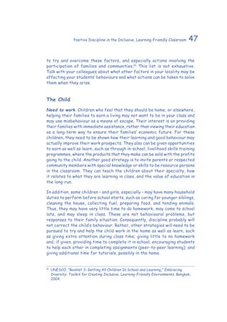 47Positive Discipline in the Inclusive, Learning-Friendly Classroom
to try and overcome these factors, and especially actions involving the
participation of families and communities.41
This list is not exhaustive.
Talk with your colleagues about what other factors in your locality may be
affecting your students’ behaviours and what actions can be taken to solve
them when they arise.
The Child
Need to work. Children who feel that they should be home, or elsewhere,
helping their families to earn a living may not want to be in your class and
may use misbehaviour as a means of escape. Their interest is on providing
their families with immediate assistance, rather than viewing their education
as a long-term way to ensure their families’ economic future. For these
children, they need to be shown how their learning and good behaviour may
actually improve their work prospects. They also can be given opportunities
to earn as well as learn, such as through in-school, livelihood skills training
programmes, where the products that they make can be sold with the profits
going to the child. Another good strategy is to invite parents or respected
community members with special knowledge or skills to be resource persons
in the classroom. They can teach the children about their specialty, how
it relates to what they are learning in class, and the value of education in
the long-run.
In addition, some children – and girls, especially – may have many household
duties to perform before school starts, such as caring for younger siblings,
cleaning the house, collecting fuel, preparing food, and tending animals.
Thus, they may have very little time to do homework, may come to school
late, and may sleep in class. These are not behavioural problems, but
responses to their family situation. Consequently, discipline probably will
not correct the child’s behaviour. Rather, other strategies will need to be
pursued to try and help the child work in the home as well as learn, such
as giving extra attention during class time; giving little to no homework
and, if given, providing time to complete it in school; encouraging students
to help each other in completing assignments (peer-to-peer learning); and
giving additional time for tutorials, possibly in the home.
41
	 UNESCO. “Booklet 3: Getting All Children In School and Learning,” Embracing
Diversity: Toolkit for Creating Inclusive, Learning-Friendly Environments. Bangkok,
2004.
 