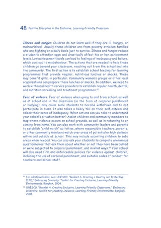 48 Positive Discipline in the Inclusive, Learning-Friendly Classroom
Illness and hunger. Children do not learn well if they are ill, hungry, or
malnourished. Usually these children are from poverty-stricken families
who are fighting on a daily basis just to survive. Illness and hunger reduce
a student’s attention span and drastically affect his or her achievement
levels. Low achievement levels can lead to feelings of inadequacy and failure,
which can lead to misbehaviour. The actions that are needed to help these
children go beyond your classroom, reaching out from the school and into
the community. The first action is to establish school feeding for learning
programmes that provide regular, nutritious lunches or snacks. These
may benefit girls, in particular. Community women’s groups or other local
organizations can prepare these lunches or snacks. In addition, we need to
work with local health service providers to establish regular health, dental,
and nutrition screening and treatment programmes.42
Fear of violence. Fear of violence when going to and from school, as well
as at school and in the classroom (in the form of corporal punishment
or bullying), may cause some students to become withdrawn and to not
participate in class. It also takes a heavy toll on their self-esteem and
raises their sense of inadequacy. What actions can you take to understand
your school’s situation better? Assist children and community members to
map where violence occurs on school grounds, as well as in returning to or
coming from home. You can also work with community leaders and parents
to establish “child watch” activities, where responsible teachers, parents,
or other community members watch over areas of potential or high violence
within and outside of school. This may include escorting children to safe
areas when needed. You can also ask your students to complete anonymous
questionnaires that ask them about whether or not they have been bullied
or were subjected to corporal punishment, and in what ways.43
Your school
will also need firm and enforceable policies for violence against children,
including the use of corporal punishment, and suitable codes of conduct for
teachers and school staff.
42
	For additional ideas, see: UNESCO. “Booklet 6: Creating a Healthy and Protective
ILFE,” Embracing Diversity: Toolkit for Creating Inclusive, Learning-Friendly
Environments. Bangkok, 2004.
43
	UNESCO. “Booklet 4: Creating Inclusive, Learning-Friendly Classrooms,” Embracing
Diversity: Toolkit for Creating Inclusive, Learning-Friendly Environments. Bangkok,
2004.
 