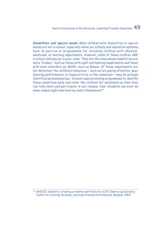 49Positive Discipline in the Inclusive, Learning-Friendly Classroom
Disabilities and special needs. Most children with disabilities or special
needs are not in school, especially when our schools and education systems
have no policies or programmes for including children with physical,
emotional, or learning impairments. However, some of these children ARE
in school and may be in your class. They are the ones whose disabilities are
more “hidden,” such as those with sight and hearing impairments and those
with such disorders as ADHD, such as Ramon. If these impairments are
not detected, the children’s behaviour – such as not paying attention, poor
learning performance, or hyperactivity in the classroom – may be wrongly
identified as misbehaviour. Schools need screening programmes to identify
these conditions early and refer the children for assistance so that they
can fully learn and participate in our classes. Your students can even do
some simple sight and hearing tests themselves.44
44
	UNESCO. Booklet 6: Creating a Healthy and Protective ILFE. Embracing Diversity:
Toolkit for Creating Inclusive, Learning-Friendly Environments. Bangkok, 2004.
 