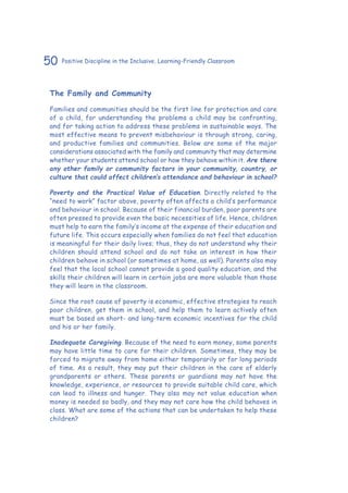 50 Positive Discipline in the Inclusive, Learning-Friendly Classroom
The Family and Community
Families and communities should be the first line for protection and care
of a child, for understanding the problems a child may be confronting,
and for taking action to address these problems in sustainable ways. The
most effective means to prevent misbehaviour is through strong, caring,
and productive families and communities. Below are some of the major
considerations associated with the family and community that may determine
whether your students attend school or how they behave within it. Are there
any other family or community factors in your community, country, or
culture that could affect children’s attendance and behaviour in school?
Poverty and the Practical Value of Education. Directly related to the
“need to work” factor above, poverty often affects a child’s performance
and behaviour in school. Because of their financial burden, poor parents are
often pressed to provide even the basic necessities of life. Hence, children
must help to earn the family’s income at the expense of their education and
future life. This occurs especially when families do not feel that education
is meaningful for their daily lives; thus, they do not understand why their
children should attend school and do not take an interest in how their
children behave in school (or sometimes at home, as well). Parents also may
feel that the local school cannot provide a good quality education, and the
skills their children will learn in certain jobs are more valuable than those
they will learn in the classroom.
Since the root cause of poverty is economic, effective strategies to reach
poor children, get them in school, and help them to learn actively often
must be based on short- and long-term economic incentives for the child
and his or her family.
Inadequate Caregiving. Because of the need to earn money, some parents
may have little time to care for their children. Sometimes, they may be
forced to migrate away from home either temporarily or for long periods
of time. As a result, they may put their children in the care of elderly
grandparents or others. These parents or guardians may not have the
knowledge, experience, or resources to provide suitable child care, which
can lead to illness and hunger. They also may not value education when
money is needed so badly, and they may not care how the child behaves in
class. What are some of the actions that can be undertaken to help these
children?
 