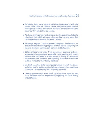 51Positive Discipline in the Inclusive, Learning-Friendly Classroom
‹‹ On special days, invite parents and other caregivers to visit the
school. Show them the children’s work, and give informal talks or
participatory learning sessions on improving children’s health and
behaviour through better caregiving.
‹‹ As above, invite parents and caregivers with special knowledge to
talk about their skills with your class so they can also learn that
their knowledge is valuable for their children.
‹‹ Encourage regular “teacher-parent/caregiver” conferences to
discuss children’s learning progress and how better caregiving can
improve children’s learning, self-esteem, and behaviour.
‹‹ Obtain childcare materials from government agencies and non-
governmental organizations, especially those dealing with health
and nutrition. Use them in school health or family life education
programmes with children, and regularly send them home with
children to read to their family members.
‹‹ Establish parenting skills training programmes in which the school
and other local organizations can help parents and other caregivers
to improve their parenting and caregiving practices.
‹‹ Develop partnerships with local social welfare agencies and
refer children who are experiencing especially difficult family
circumstances.
 