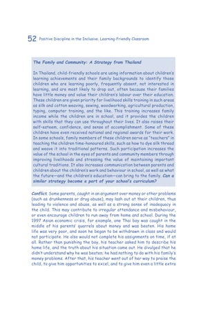 52 Positive Discipline in the Inclusive, Learning-Friendly Classroom
The Family and Community: A Strategy from Thailand
In Thailand, child-friendly schools are using information about children’s
learning achievements and their family backgrounds to identify those
children who are learning poorly, frequently absent, not interested in
learning, and are most likely to drop out, often because their families
have little money and value their children’s labour over their education.
These children are given priority for livelihood skills training in such areas
as silk and cotton weaving, sewing, woodworking, agricultural production,
typing, computer training, and the like. This training increases family
income while the children are in school, and it provides the children
with skills that they can use throughout their lives. It also raises their
self–esteem, confidence, and sense of accomplishment. Some of these
children have even received national and regional awards for their work.
In some schools, family members of these children serve as “teachers” in
teaching the children time-honoured skills, such as how to dye silk thread
and weave it into traditional patterns. Such participation increases the
value of the school in the eyes of parents and community members through
improving livelihoods and stressing the value of maintaining important
cultural traditions. It also increases communication between parents and
children about the children’s work and behaviour in school, as well as what
the future—and the children’s education—can bring to the family. Can a
similar strategy become a part of your school’s curriculum?
Conflict. Some parents, caught in an argument over money or other problems
(such as drunkenness or drug abuse), may lash out at their children, thus
leading to violence and abuse, as well as a strong sense of inadequacy in
the child. This may contribute to irregular attendance and misbehaviour,
or even encourage children to run away from home and school. During the
1997 Asian economic crisis, for example, one Thai boy was caught in the
middle of his parents’ quarrels about money and was beaten. His home
life was very poor, and soon he began to be withdrawn in class and would
not participate. He also would not complete his assignments on time, if at
all. Rather than punishing the boy, his teacher asked him to describe his
home life, and the truth about his situation came out. He divulged that he
didn’t understand why he was beaten; he had nothing to do with his family’s
money problems. After that, his teacher went out of her way to praise the
child, to give him opportunities to excel, and to give him even a little extra
 