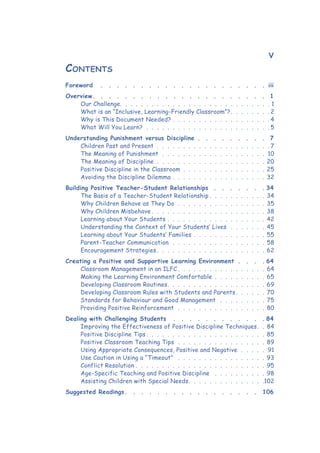 v
Foreword  .  .  .  .  .  .  .  .  .  .  .  .  .  .  .  .  .  .  .  .  . iii
Overview .  .  .  .  .  .  .  .  .  .  .  .  .  .  .  .  .  .  .  .  .  . 1
Our Challenge .  .  .  .  .  .  .  .  .  .  .  .  .  .  .  .  .  .  .  .  .  .  .  .  .  .  .  .  . 1
What is an “Inclusive, Learning-Friendly Classroom”? .  .  .  .  .  .  . 2
Why is This Document Needed? .  .  .  .  .  .  .  .  .  .  .  .  .  .  .  .  .  .  .  4
What Will You Learn? .  .  .  .  .  .  .  .  .  .  .  .  .  .  .  .  .  .  .  .  .  .  .  .  5
Understanding Punishment versus Discipline . .  .  .  .  .  .  .  . 7
Children Past and Present .  .  .  .  .  .  .  .  .  .  .  .  .  .  .  .  .  .  .  .  .  .  7
The Meaning of Punishment .  .  .  .  .  .  .  .  .  .  .  .  .  .  .  .  .  .  .  .  .10
The Meaning of Discipline .  .  .  .  .  .  .  .  .  .  .  .  .  .  .  .  .  .  .  .  .  20
Positive Discipline in the Classroom .  .  .  .  .  .  .  .  .  .  .  .  .  .  .  .  25
Avoiding the Discipline Dilemma .  .  .  .  .  .  .  .  .  .  .  .  .  .  .  .  .  .  32
Building Positive Teacher-Student Relationships .  .  .  .  .  .  . 34
The Basis of a Teacher-Student Relationship  .  .  .  .  .  .  .  .  .  .  . 34
Why Children Behave as They Do .  .  .  .  .  .  .  .  .  .  .  .  .  .  .  .  .  35
Why Children Misbehave  .  .  .  .  .  .  .  .  .  .  .  .  .  .  .  .  .  .  .  .  .  . 38
Learning about Your Students .  .  .  .  .  .  .  .  .  .  .  .  .  .  .  .  .  .  .  42
Understanding the Context of Your Students’ Lives .  .  .  .  .  .  .  45
Learning about Your Students’ Families .  .  .  .  .  .  .  .  .  .  .  .  .  .  55
Parent-Teacher Communication .  .  .  .  .  .  .  .  .  .  .  .  .  .  .  .  .  .  58
Encouragement Strategies  .  .  .  .  .  .  .  .  .  .  .  .  .  .  .  .  .  .  .  .  . 62
Creating a Positive and Supportive Learning Environment .  .  .  . 64
Classroom Management in an ILFC  .  .  .  .  .  .  .  .  .  .  .  .  .  .  .  .  . 64
Making the Learning Environment Comfortable .  .  .  .  .  .  .  .  .  .  65
Developing Classroom Routines .  .  .  .  .  .  .  .  .  .  .  .  .  .  .  .  .  .  . 69
Developing Classroom Rules with Students and Parents  .  .  .  .  .  . 70
Standards for Behaviour and Good Management  .  .  .  .  .  .  .  .  .  75
Providing Positive Reinforcement .  .  .  .  .  .  .  .  .  .  .  .  .  .  .  .  .  80
Dealing with Challenging Students  .  .  .  .  .  .  .  .  .  .  .  . 84
Improving the Effectiveness of Positive Discipline Techniques .  . 84
Positive Discipline Tips  .  .  .  .  .  .  .  .  .  .  .  .  .  .  .  .  .  .  .  .  .  .  . 85
Positive Classroom Teaching Tips .  .  .  .  .  .  .  .  .  .  .  .  .  .  .  .  .  89
Using Appropriate Consequences, Positive and Negative .  .  .  .  .  .91
Use Caution in Using a “Timeout”  .  .  .  .  .  .  .  .  .  .  .  .  .  .  .  .  .  93
Conflict Resolution  .  .  .  .  .  .  .  .  .  .  .  .  .  .  .  .  .  .  .  .  .  .  .  .  . 95
Age-Specific Teaching and Positive Discipline  .  .  .  .  .  .  .  .  .  .  98
Assisting Children with Special Needs .  .  .  .  .  .  .  .  .  .  .  .  .  . 102
Suggested Readings .  .  .  .  .  .  .  .  .  .  .  .  .  .  .  .  . 106
Contents
 