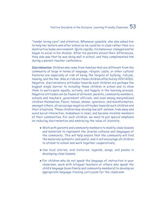 53Positive Discipline in the Inclusive, Learning-Friendly Classroom
“tender loving care” and attention. Whenever possible, she also asked him
to help her before and after school so he could be in class rather than in a
destructive home environment. Quite rapidly, his behaviour changed and he
began to excel in his studies. After his parents solved their differences,
they also saw that he was doing well in school, and they complimented him
during a parent-teacher conference.
Discrimination. Children who come from families that are different from the
community at large in terms of language, religion, caste, or other cultural
features are especially at risk of being the targets of bullying, ridicule,
teasing, and the like. Also at risk are those children affected by HIV/AIDS.
Negative, discriminatory attitudes towards such children are perhaps the
biggest single barrier to including these children in school and to allow
them to participate equally, actively, and happily in the learning process.
Negative attitudes can be found at all levels: parents, community members,
schools and teachers, government officials, and even among marginalized
children themselves. Fears, taboos, shame, ignorance, and misinformation,
amongst others, all encourage negative attitudes towards such children and
their situations. These children may develop low self-esteem, hide away and
avoid social interaction, misbehave in class, and become invisible members
of their communities. For such children, we need to put special emphasis
on reducing discrimination and embracing the value of diversity.
‹‹ Work with parents and community members to modify class lessons
and materials to represent the diverse cultures and languages of
the community. This will help ensure that the community will find
the materials authentic and useful, and it will encourage all children
to attend to school and work together cooperatively.
‹‹ Use local stories, oral histories, legends, songs, and poems in
developing class lessons.
‹‹ For children who do not speak the language of instruction in your
classroom, work with bilingual teachers or others who speak the
child’s language (even family and community members) to develop an
appropriate language-training curriculum for the classroom.
 