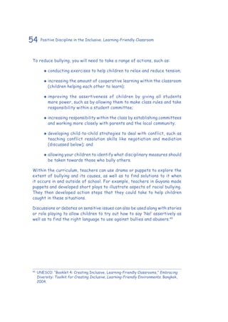 54 Positive Discipline in the Inclusive, Learning-Friendly Classroom
To reduce bullying, you will need to take a range of actions, such as:
‹‹ conducting exercises to help children to relax and reduce tension;
‹‹ increasing the amount of cooperative learning within the classroom
(children helping each other to learn);
‹‹ improving the assertiveness of children by giving all students
more power, such as by allowing them to make class rules and take
responsibility within a student committee;
‹‹ increasing responsibility within the class by establishing committees
and working more closely with parents and the local community;
‹‹ developing child-to-child strategies to deal with conflict, such as
teaching conflict resolution skills like negotiation and mediation
(discussed below); and
‹‹ allowing your children to identify what disciplinary measures should
be taken towards those who bully others.
Within the curriculum, teachers can use drama or puppets to explore the
extent of bullying and its causes, as well as to find solutions to it when
it occurs in and outside of school. For example, teachers in Guyana made
puppets and developed short plays to illustrate aspects of racial bullying.
They then developed action steps that they could take to help children
caught in these situations.
Discussions or debates on sensitive issues can also be used along with stories
or role playing to allow children to try out how to say ‘No!’ assertively as
well as to find the right language to use against bullies and abusers.45
45
	UNESCO. “Booklet 4: Creating Inclusive, Learning-Friendly Classrooms,” Embracing
Diversity: Toolkit for Creating Inclusive, Learning-Friendly Environments. Bangkok,
2004.
 