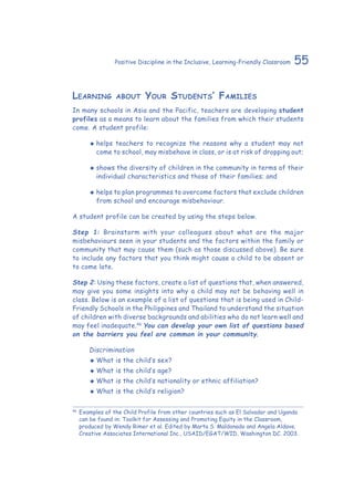 55Positive Discipline in the Inclusive, Learning-Friendly Classroom
Learning about Your Students’ Families
In many schools in Asia and the Pacific, teachers are developing student
profiles as a means to learn about the families from which their students
come. A student profile:
‹‹ helps teachers to recognize the reasons why a student may not
come to school, may misbehave in class, or is at risk of dropping out;
‹‹ shows the diversity of children in the community in terms of their
individual characteristics and those of their families; and
‹‹ helps to plan programmes to overcome factors that exclude children
from school and encourage misbehaviour.
A student profile can be created by using the steps below.
Step 1: Brainstorm with your colleagues about what are the major
misbehaviours seen in your students and the factors within the family or
community that may cause them (such as those discussed above). Be sure
to include any factors that you think might cause a child to be absent or
to come late.
Step 2: Using these factors, create a list of questions that, when answered,
may give you some insights into why a child may not be behaving well in
class. Below is an example of a list of questions that is being used in Child-
Friendly Schools in the Philippines and Thailand to understand the situation
of children with diverse backgrounds and abilities who do not learn well and
may feel inadequate.46
You can develop your own list of questions based
on the barriers you feel are common in your community.
	 Discrimination
‹‹ What is the child’s sex?
‹‹ What is the child’s age?
‹‹ What is the child’s nationality or ethnic affiliation?
‹‹ What is the child’s religion?
46
	Examples of the Child Profile from other countries such as El Salvador and Uganda
can be found in: Toolkit for Assessing and Promoting Equity in the Classroom,
produced by Wendy Rimer et al. Edited by Marta S. Maldonado and Angela Aldave.
Creative Associates International Inc., USAID/EGAT/WID, Washington DC. 2003.
 