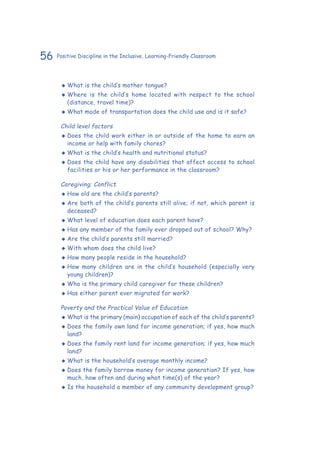 56 Positive Discipline in the Inclusive, Learning-Friendly Classroom
‹‹ What is the child’s mother tongue?
‹‹ Where is the child’s home located with respect to the school
(distance, travel time)?
‹‹ What mode of transportation does the child use and is it safe?
	 Child level factors
‹‹ Does the child work either in or outside of the home to earn an
income or help with family chores?
‹‹ What is the child’s health and nutritional status?
‹‹ Does the child have any disabilities that affect access to school
facilities or his or her performance in the classroom?
	 Caregiving; Conflict
‹‹ How old are the child’s parents?
‹‹ Are both of the child’s parents still alive; if not, which parent is
deceased?
‹‹ What level of education does each parent have?
‹‹ Has any member of the family ever dropped out of school? Why?
‹‹ Are the child’s parents still married?
‹‹ With whom does the child live?
‹‹ How many people reside in the household?
‹‹ How many children are in the child’s household (especially very
young children)?
‹‹ Who is the primary child caregiver for these children?
‹‹ Has either parent ever migrated for work?
	 Poverty and the Practical Value of Education
‹‹ What is the primary (main) occupation of each of the child’s parents?
‹‹ Does the family own land for income generation; if yes, how much
land?
‹‹ Does the family rent land for income generation; if yes, how much
land?
‹‹ What is the household’s average monthly income?
‹‹ Does the family borrow money for income generation? If yes, how
much, how often and during what time(s) of the year?
‹‹ Is the household a member of any community development group?
 