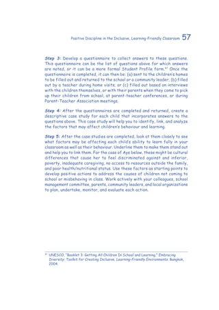57Positive Discipline in the Inclusive, Learning-Friendly Classroom
Step 3: Develop a questionnaire to collect answers to these questions.
This questionnaire can be the list of questions above for which answers
are noted, or it can be a more formal Student Profile form.47
Once the
questionnaire is completed, it can then be: (a) sent to the children’s homes
to be filled out and returned to the school or a community leader; (b) filled
out by a teacher during home visits; or (c) filled out based on interviews
with the children themselves, or with their parents when they come to pick
up their children from school, at parent-teacher conferences, or during
Parent-Teacher Association meetings.
Step 4: After the questionnaires are completed and returned, create a
descriptive case study for each child that incorporates answers to the
questions above. This case study will help you to identify, link, and analyze
the factors that may affect children’s behaviour and learning.
Step 5: After the case studies are completed, look at them closely to see
what factors may be affecting each child’s ability to learn fully in your
classroom as well as their behaviour. Underline them to make them stand out
and help you to link them. For the case of Aye below, these might be cultural
differences that cause her to feel discriminated against and inferior,
poverty, inadequate caregiving, no access to resources outside the family,
and poor health/nutritional status. Use these factors as starting points to
develop positive actions to address the causes of children not coming to
school or misbehaving in class. Work actively with your colleagues, school
management committee, parents, community leaders, and local organizations
to plan, undertake, monitor, and evaluate each action.
47
	UNESCO. “Booklet 3: Getting All Children In School and Learning,” Embracing
Diversity: Toolkit for Creating Inclusive, Learning-Friendly Environments. Bangkok,
2004.
 