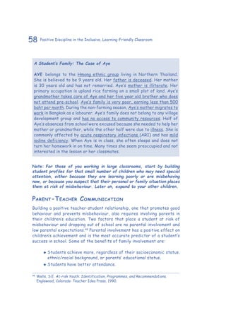 58 Positive Discipline in the Inclusive, Learning-Friendly Classroom
A Student’s Family: The Case of Aye
AYE belongs to the Hmong ethnic group living in Northern Thailand.
She is believed to be 9 years old. Her father is deceased. Her mother
is 30 years old and has not remarried. Aye’s mother is illiterate. Her
primary occupation is upland rice farming on a small plot of land. Aye’s
grandmother takes care of Aye and her five year old brother who does
not attend pre-school. Aye’s family is very poor, earning less than 500
baht per month. During the non-farming season, Aye’s mother migrates to
work in Bangkok as a labourer. Aye’s family does not belong to any village
development group and has no access to community resources. Half of
Aye’s absences from school were excused because she needed to help her
mother or grandmother, while the other half were due to illness. She is
commonly affected by acute respiratory infections (ARI) and has mild
iodine deficiency. When Aye is in class, she often sleeps and does not
turn her homework in on time. Many times she seem preoccupied and not
interested in the lesson or her classmates.
Note: For those of you working in large classrooms, start by building
student profiles for that small number of children who may need special
attention, either because they are learning poorly or are misbehaving
now, or because you suspect that their personal or family situation places
them at risk of misbehaviour. Later on, expand to your other children.
Parent-Teacher Communication
Building a positive teacher-student relationship, one that promotes good
behaviour and prevents misbehaviour, also requires involving parents in
their children’s education. Two factors that place a student at risk of
misbehaviour and dropping out of school are no parental involvement and
low parental expectations.48
Parental involvement has a positive effect on
children’s achievement and is the most accurate predictor of a student’s
success in school. Some of the benefits of family involvement are:
‹‹ Students achieve more, regardless of their socioeconomic status,
ethnic/racial background, or parents’ educational status.
‹‹ Students have better attendance.
48
	Wells, S.E. At-risk Youth: Identification, Programmes, and Recommendations.
Englewood, Colorado: Teacher Idea Press, 1990.
 