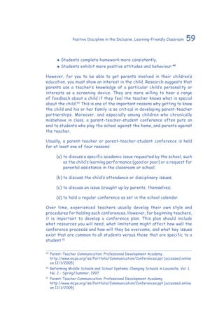 59Positive Discipline in the Inclusive, Learning-Friendly Classroom
‹‹ Students complete homework more consistently.
‹‹ Students exhibit more positive attitudes and behaviour.49
However, for you to be able to get parents involved in their children’s
education, you must show an interest in the child. Research suggests that
parents use a teacher’s knowledge of a particular child’s personality or
interests as a screening device. They are more willing to hear a range
of feedback about a child if they feel the teacher knows what is special
about the child.50
This is one of the important reasons why getting to know
the child and his or her family is so critical in developing parent-teacher
partnerships. Moreover, and especially among children who chronically
misbehave in class, a parent-teacher-student conference often puts an
end to students who play the school against the home, and parents against
the teacher.
Usually, a parent-teacher or parent-teacher-student conference is held
for at least one of four reasons:
(a)	to discuss a specific academic issue requested by the school, such
as the child’s learning performance (good or poor) or a request for
parental assistance in the classroom or school;
(b)	to discuss the child’s attendance or disciplinary issues;
(c)	to discuss an issue brought up by parents, themselves;
(d)	to hold a regular conference as set in the school calendar.
Over time, experienced teachers usually develop their own style and
procedures for holding such conferences. However, for beginning teachers,
it is important to develop a conference plan. This plan should include
what resources you will need, what limitations might affect how well the
conference proceeds and how will they be overcome, and what key issues
exist that are common to all students versus those that are specific to a
student.51
49
	Parent-Teacher Communication. Professional Development Academy.
	 http://www.mcps.org/iss/Portfolio/Communication/Conferences.ppt [accessed online
on 12/1/2005]
50
	Reforming Middle Schools and School Systems. Changing Schools in Louisville, Vol. 1,
No. 2 - Spring/Summer, 1997.
51
	 Parent-Teacher Communication. Professional Development Academy.
	 http://www.mcps.org/iss/Portfolio/Communication/Conferences.ppt [accessed online
on 12/1/2005]
 