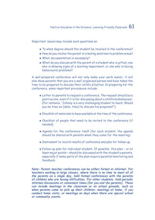 61Positive Discipline in the Inclusive, Learning-Friendly Classroom
Important issues may include such questions as:
‹‹ To what degree should the student be involved in the conference?
‹‹ How do you involve the parent in creating solutions to problem areas?
‹‹ What documentation is necessary?
‹‹ What do you discuss with the parent of a student who is gifted, one
who is showing signs of a learning impairment, or one who is having
behavioural problems?
A well-prepared conference will not only make your work easier, it will
also show parents that you are a well-organized person and have taken the
time to be prepared to discuss their child’s situation. In preparing for the
conference, some important procedures include:
‹‹ Letter to parents to request a conference. The request should be a
positive one, even if it is for discussing about a child’s misbehaviour.
(For instance, “Johnny is a very challenging student to teach. Would
you be free on [date, time] to discuss his progress?”]
‹‹ Checklist of materials to have available at the time of the conference.
‹‹ Checklist of people that need to be invited to the conference (if
needed).
‹‹ Agenda for the conference itself (for each student; the agenda
should be shared with parents when they come for the meeting).
‹‹ Instrument to record results of conference and plan for follow-up.
‹‹ Follow-up plan for individual student. If possible, this plan – or at
least major points – should be discussed with the student’s parents,
especially if some parts of the plan require parental monitoring and
feedback.
Note: Parent-teacher conferences can be either formal or informal. For
teachers working in large classes, where there is no time to meet all of
the parents on a single day, hold formal conferences with the parents
of children who are having difficulties. For other students, hold periodic
informal discussions at convenient times (for you and the parents). These
can include meetings in the classroom or on school grounds, such as
when parents come to pick up their children; meetings at home, if you
conduct home visits; or meetings on days when there are special school
or community events.
 