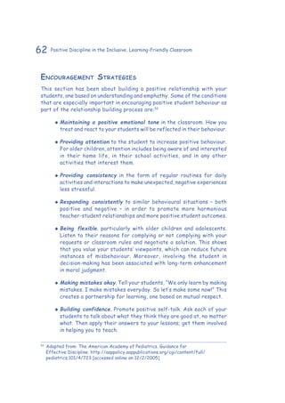 62 Positive Discipline in the Inclusive, Learning-Friendly Classroom
Encouragement Strategies
This section has been about building a positive relationship with your
students, one based on understanding and emphathy. Some of the conditions
that are especially important in encouraging positive student behaviour as
part of the relationship building process are:52
‹‹ Maintaining a positive emotional tone in the classroom. How you
treat and react to your students will be reflected in their behaviour.
‹‹ Providing attention to the student to increase positive behaviour.
For older children, attention includes being aware of and interested
in their home life, in their school activities, and in any other
activities that interest them.
‹‹ Providing consistency in the form of regular routines for daily
activities and interactions to make unexpected, negative experiences
less stressful.
‹‹ Responding consistently to similar behavioural situations – both
positive and negative – in order to promote more harmonious
teacher-student relationships and more positive student outcomes.
‹‹ Being flexible, particularly with older children and adolescents.
Listen to their reasons for complying or not complying with your
requests or classroom rules and negotiate a solution. This shows
that you value your students’ viewpoints, which can reduce future
instances of misbehaviour. Moreover, involving the student in
decision-making has been associated with long-term enhancement
in moral judgment.
‹‹ Making mistakes okay. Tell your students, “We only learn by making
mistakes. I make mistakes everyday. So let’s make some now!” This
creates a partnership for learning, one based on mutual respect.
‹‹ Building confidence. Promote positive self-talk. Ask each of your
students to talk about what they think they are good at, no matter
what. Then apply their answers to your lessons; get them involved
in helping you to teach.
52
	Adapted from: The American Academy of Pediatrics. Guidance for
Effective Discipline. http://aappolicy.aappublications.org/cgi/content/full/
pediatrics;101/4/723 [accessed online on 12/2/2005]
 