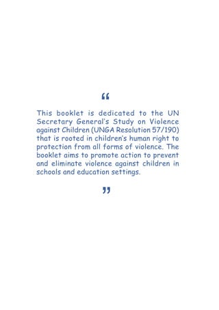 This booklet is dedicated to the UN
Secretary General’s Study on Violence
against Children (UNGA Resolution 57/190)
that is rooted in children’s human right to
protection from all forms of violence. The
booklet aims to promote action to prevent
and eliminate violence against children in
schools and education settings.
“
”
 