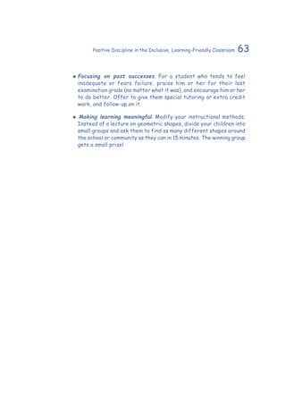 63Positive Discipline in the Inclusive, Learning-Friendly Classroom
‹‹ Focusing on past successes. For a student who tends to feel
inadequate or fears failure, praise him or her for their last
examination grade (no matter what it was), and encourage him or her
to do better. Offer to give them special tutoring or extra credit
work, and follow-up on it.
‹‹ 	Making learning meaningful. Modify your instructional methods.
Instead of a lecture on geometric shapes, divide your children into
small groups and ask them to find as many different shapes around
the school or community as they can in 15 minutes. The winning group
gets a small prize!
 