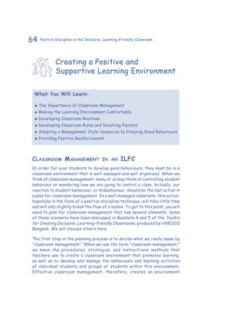 64 Positive Discipline in the Inclusive, Learning-Friendly Classroom
Creating a Positive and
Supportive Learning Environment
What You Will Learn:
‹‹ The Importance of Classroom Management
‹‹ Making the Learning Environment Comfortable
‹‹ Developing Classroom Routines
‹‹ Developing Classroom Rules and Involving Parents
‹‹ Adopting a Management Style Conducive to Creating Good Behaviours
‹‹ Providing Positive Reinforcement
Classroom Management in an ILFC
In order for your students to develop good behaviours, they must be in a
classroom environment that is well-managed and well-organized. When we
think of classroom management, many of us may think of controlling student
behaviour or wondering how we are going to control a class. Actually, our
reaction to student behaviour, or misbehaviour, should be the last action in
a plan for classroom management. In a well-managed classroom, this action,
hopefully in the form of a positive discipline technique, will take little time
and will only slightly break the flow of a lesson. To get to this point, you will
need to plan for classroom management that has several elements. Some
of these elements have been discussed in Booklets 4 and 5 of the Toolkit
for Creating Inclusive, Learning-friendly Classrooms, produced by UNESCO
Bangkok. We will discuss others here.
The first step in the planning process is to decide what we really mean by
“classroom management.” When we use the term “classroom management,”
we mean the procedures, strategies, and instructional methods that
teachers use to create a classroom environment that promotes learning,
as well as to develop and manage the behaviours and learning activities
of individual students and groups of students within this environment.
Effective classroom management, therefore, creates an environment
 