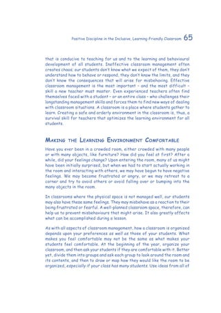 65Positive Discipline in the Inclusive, Learning-Friendly Classroom
that is conducive to teaching for us and to the learning and behavioural
development of all students. Ineffective classroom management often
creates chaos; our students don’t know what we expect of them, they don’t
understand how to behave or respond, they don’t know the limits, and they
don’t know the consequences that will arise for misbehaving. Effective
classroom management is the most important – and the most difficult –
skill a new teacher must master. Even experienced teachers often find
themselves faced with a student – or an entire class – who challenges their
longstanding management skills and forces them to find new ways of dealing
with classroom situations. A classroom is a place where students gather to
learn. Creating a safe and orderly environment in the classroom is, thus, a
survival skill for teachers that optimizes the learning environment for all
students.
Making the Learning Environment Comfortable
Have you ever been in a crowded room, either crowded with many people
or with many objects, like furniture? How did you feel at first? After a
while, did your feelings change? Upon entering the room, many of us might
have been initially surprised, but when we had to start actually working in
the room and interacting with others, we may have begun to have negative
feelings. We may become frustrated or angry, or we may retreat to a
corner and try to avoid others or avoid falling over or bumping into the
many objects in the room.
In classrooms where the physical space is not managed well, our students
may also have these same feelings. They may misbehave as a reaction to their
being frustrated or fearful. A well-planned classroom space, therefore, can
help us to prevent misbehaviours that might arise. It also greatly affects
what can be accomplished during a lesson.
As with all aspects of classroom management, how a classroom is organized
depends upon your preferences as well as those of your students. What
makes you feel comfortable may not be the same as what makes your
students feel comfortable. At the beginning of the year, organize your
classroom, and then ask your students if they are comfortable with it. Better
yet, divide them into groups and ask each group to look around the room and
its contents, and then to draw or map how they would like the room to be
organized, especially if your class has many students. Use ideas from all of
 