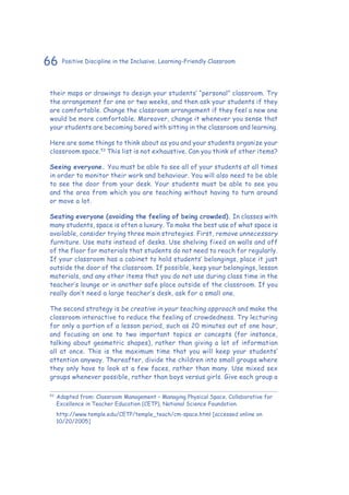 66 Positive Discipline in the Inclusive, Learning-Friendly Classroom
their maps or drawings to design your students’ “personal” classroom. Try
the arrangement for one or two weeks, and then ask your students if they
are comfortable. Change the classroom arrangement if they feel a new one
would be more comfortable. Moreover, change it whenever you sense that
your students are becoming bored with sitting in the classroom and learning.
Here are some things to think about as you and your students organize your
classroom space.53
This list is not exhaustive. Can you think of other items?
Seeing everyone. You must be able to see all of your students at all times
in order to monitor their work and behaviour. You will also need to be able
to see the door from your desk. Your students must be able to see you
and the area from which you are teaching without having to turn around
or move a lot.
Seating everyone (avoiding the feeling of being crowded). In classes with
many students, space is often a luxury. To make the best use of what space is
available, consider trying three main strategies. First, remove unnecessary
furniture. Use mats instead of desks. Use shelving fixed on walls and off
of the floor for materials that students do not need to reach for regularly.
If your classroom has a cabinet to hold students’ belongings, place it just
outside the door of the classroom. If possible, keep your belongings, lesson
materials, and any other items that you do not use during class time in the
teacher’s lounge or in another safe place outside of the classroom. If you
really don’t need a large teacher’s desk, ask for a small one.
The second strategy is be creative in your teaching approach and make the
classroom interactive to reduce the feeling of crowdedness. Try lecturing
for only a portion of a lesson period, such as 20 minutes out of one hour,
and focusing on one to two important topics or concepts (for instance,
talking about geometric shapes), rather than giving a lot of information
all at once. This is the maximum time that you will keep your students’
attention anyway. Thereafter, divide the children into small groups where
they only have to look at a few faces, rather than many. Use mixed sex
groups whenever possible, rather than boys versus girls. Give each group a
53
	Adapted from: Classroom Management – Managing Physical Space. Collaborative for
Excellence in Teacher Education (CETP), National Science Foundation.
	 http://www.temple.edu/CETP/temple_teach/cm-space.html [accessed online on
10/20/2005]
 