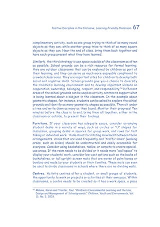 67Positive Discipline in the Inclusive, Learning-Friendly Classroom
complimentary activity, such as one group trying to think of as many round
objects as they can, while another group tries to think of as many square
objects as they can. Near the end of class, bring them back together and
have each group present what they have learned.
Similarly, the third strategy is use space outside of the classroom as often
as possible. School grounds can be a rich resource for formal learning;
they are outdoor classrooms that can be explored by children as part of
their learning, and they can serve as much more enjoyable compliment to
crowded classrooms. They are important sites for children to develop both
social and cognitive skills. School grounds give you a chance to diversify
the children’s learning environment and to develop important lessons on
cooperation, ownership, belonging, respect, and responsibility.54
Different
areas of the school grounds can be used as activity centres to support what
is being learned about a subject in the classroom. In the example about
geometric shapes, for instance, students can be asked to explore the school
grounds and identify as many geometric shapes as possible. Then sit under
a tree and write down as many as they found. Monitor their progress! Ten
minutes before the class is to end, bring them all together, either in the
classroom or outside, to present their findings.
Furniture. If your classroom has adequate space, consider arranging
student desks in a variety of ways, such as circles or “U” shapes for
discussion, grouping desks in squares for group work, and rows for test
taking or individual work. Think about facilitating movement between these
arrangements. Areas that are used frequently and “traffic lanes” (walking
areas, such as aisles) should be unobstructed and easily accessible for
everyone. Consider using bookshelves, tables, or carpets to create special-
use areas. If the room needs to be divided or it needs more “wall space” to
display your students’ work, consider low-cost options such as the backs of
bookshelves, or tall upright screen mats that are woven of palm leaves or
bamboo and made by your students or their families. These mats can even
be used to divide classrooms in schools where there are no dividing walls.
Centres. Activity centres offer a student, or small groups of students,
the opportunity to work on projects or activities at their own pace. Within
classrooms, a centre needs to be created so it has a work space, a place
54
	Malone, Karen and Tranter, Paul. “Children’s Environmental Learning and the Use,
Design and Management of Schoolgrounds,” Children, Youth and Environments, Vol.
13, No. 2, 2003.
 