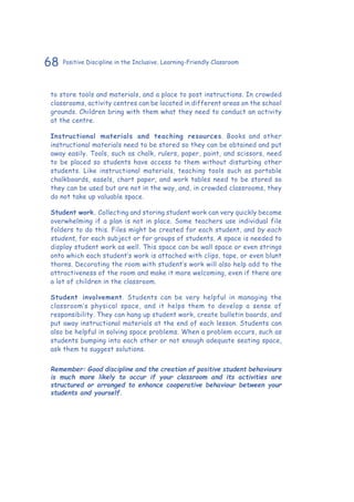 68 Positive Discipline in the Inclusive, Learning-Friendly Classroom
to store tools and materials, and a place to post instructions. In crowded
classrooms, activity centres can be located in different areas on the school
grounds. Children bring with them what they need to conduct an activity
at the centre.
Instructional materials and teaching resources. Books and other
instructional materials need to be stored so they can be obtained and put
away easily. Tools, such as chalk, rulers, paper, paint, and scissors, need
to be placed so students have access to them without disturbing other
students. Like instructional materials, teaching tools such as portable
chalkboards, easels, chart paper, and work tables need to be stored so
they can be used but are not in the way, and, in crowded classrooms, they
do not take up valuable space.
Student work. Collecting and storing student work can very quickly become
overwhelming if a plan is not in place. Some teachers use individual file
folders to do this. Files might be created for each student, and by each
student, for each subject or for groups of students. A space is needed to
display student work as well. This space can be wall space or even strings
onto which each student’s work is attached with clips, tape, or even blunt
thorns. Decorating the room with student’s work will also help add to the
attractiveness of the room and make it more welcoming, even if there are
a lot of children in the classroom.
Student involvement. Students can be very helpful in managing the
classroom’s physical space, and it helps them to develop a sense of
responsibility. They can hang up student work, create bulletin boards, and
put away instructional materials at the end of each lesson. Students can
also be helpful in solving space problems. When a problem occurs, such as
students bumping into each other or not enough adequate seating space,
ask them to suggest solutions.
Remember: Good discipline and the creation of positive student behaviours
is much more likely to occur if your classroom and its activities are
structured or arranged to enhance cooperative behaviour between your
students and yourself.
 