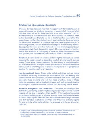 69Positive Discipline in the Inclusive, Learning-Friendly Classroom
Developing Classroom Routines
When we develop classroom routines, the opportunity for misbehaviour is
lessened because our students know what is expected of them and what
they are expected to do. They also help us to avoid “miscalls,” that is,
misinterpreting a child’s behaviour as a misbehaviour; for instance, when
a child does not know that she (or he) is to sharpen her pencil after the
lesson is over, rather than during it, or at least raising her hand and asking
for permission. Moreover, if students know the steps necessary to get a
particular job done, they are more likely to complete it in an orderly manner.
Develop plans for these activities that work for your physical space and your
management style (we’ll discuss this below). If a routine is not effective,
involve your students in redesigning it. Here are some classroom routines
that you and your students can plan.55
Can you think of any others?
Movement. Develop plans for entering and exiting the classroom, as well as
changing the classroom set up depending on what is being taught, such as
moving from a whole class arrangement for test taking to small groups for
art or science lessons. Also plan so that your students’ individual needs can
be met, such as when they need to sharpen their pencils or to get personal
supplies for learning, such as art supplies.
Non-instructional tasks. These tasks include activities such as taking
attendance, collecting permission or absenteeism slips, and keeping the
classroom neat. When allowable, students can assist with these tasks, and
especially those students who feel they need attention. Some of these
tasks can be used as instructional activities as well, such as calculating the
percentage of students who came to class that day during a math lesson.
Materials management and transitions. If routines are developed for
distributing, collecting, and storing teaching and learning materials, student
helpers will be able to complete them quickly. If instructional materials
are prepared and organized in advance, you can transition (move) between
activities smoothly and take little time. Necessary materials might be listed
on a daily schedule so students will know what they need and can prepare
for one activity, while materials for the previous activity are stored or
collected.
55
	Adapted from: Classroom Management – Classroom Rountines. Collaborative for
Excellence in Teacher Education (CETP), National Science Foundation.
http://www.temple.edu/CETP/temple_teach/cm-routi.html [accessed online on
10/20/2005]
 