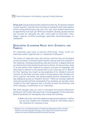70 Positive Discipline in the Inclusive, Learning-Friendly Classroom
Group work. Group work promotes cooperative learning. It teaches students
to work together, and they learn the value of teamwork. Each team member
within a group should have a job, and, over time, each student should have
an opportunity to do each job. With your students, develop job descriptions
and routines for assigning the jobs. Jobs might be facilitator, time-
keeper, reporter, recorder, encourager, questioner, materials manager, or
taskmaster.
Developing Classroom Rules with Students and
Parents
All classrooms need rules to function effectively. These “rules” are
sometimes called “expectations” or “standards of behaviour.”
The nature of classroom rules, and routines, and how they are developed
varies according to a teacher’s belief system. How we work with students in
the classroom, including establishing rules and routines, is shaped mainly by
our beliefs about how students learn how to behave. At one extreme, some
of us may believe that students are passive receivers of knowledge, and
they need to conform to the system and to see a clear pay-off or benefit
for their learning. As a result, we may emphasize firm, standard rules and
routines. At the other extreme, some of us may believe that students are
active, positive, motivated, and unique problem-solvers. Consequently, we
may emphasize giving our students choices.56
When we develop classroom
rules and routines with the involvement of our students, we can take a more
“middle of the road” approach that is flexible to meet the different, and
often changing, circumstances in our classrooms.
We often develop rules as a way to anticipate and prevent behavioural
problems or difficulties that may arise in the management of the classroom.
General guidelines for developing rules include the following.
‹‹ Make only a few rules that emphasize appropriate behaviour; neither
you nor your students will remember a long list. Post these rules in
the classroom for everyone to see.
56
	Mayeski, Fran. The Metamorphosis of Classroom Management. Mid-continent
Research for Education and Learning. http://www.mcrel.org/pdfconversion/
noteworthy/learners%5Flearning%5Fschooling/franm.asp
 